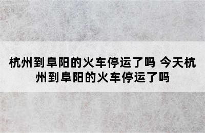 杭州到阜阳的火车停运了吗 今天杭州到阜阳的火车停运了吗